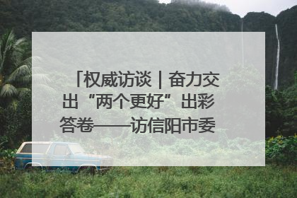 权威访谈｜奋力交出“两个更好”出彩答卷——访信阳市委书记蔡松涛