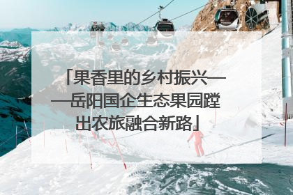 果香里的乡村振兴——岳阳国企生态果园蹚出农旅融合新路
