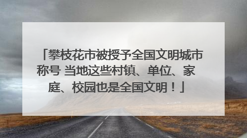 攀枝花市被授予全国文明城市称号 当地这些村镇、单位、家庭、校园也是全国文明！