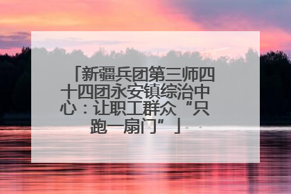 新疆兵团第三师四十四团永安镇综治中心：让职工群众“只跑一扇门”