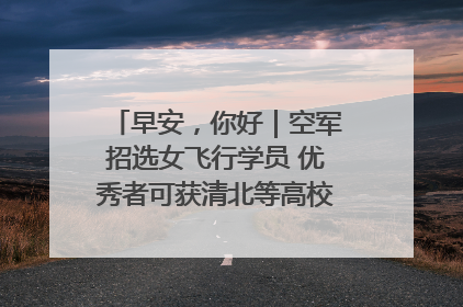 早安，你好｜空军招选女飞行学员 优秀者可获清北等高校“双学籍”