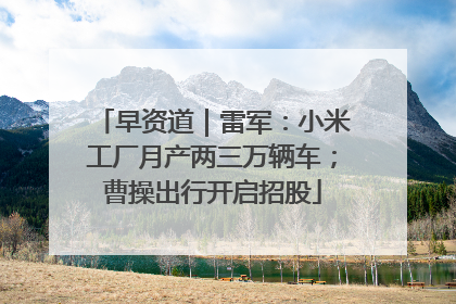 早资道｜雷军：小米工厂月产两三万辆车；曹操出行开启招股