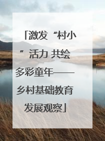 激发“村小”活力 共绘多彩童年——乡村基础教育发展观察