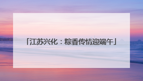 江苏兴化：粽香传情迎端午