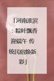 河南淮滨：粽叶飘香迎端午 传统民俗焕新彩