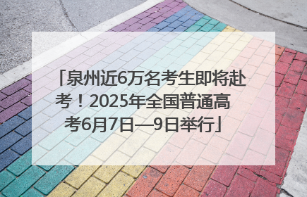 泉州近6万名考生即将赴考！2025年全国普通高考6月7日—9日举行