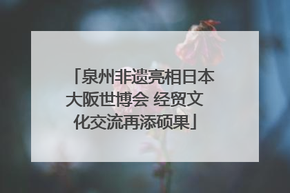 泉州非遗亮相日本大阪世博会 经贸文化交流再添硕果