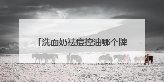 洗面奶祛痘控油哪个牌子好？击退油腻！十大好评款控油洗面奶推荐