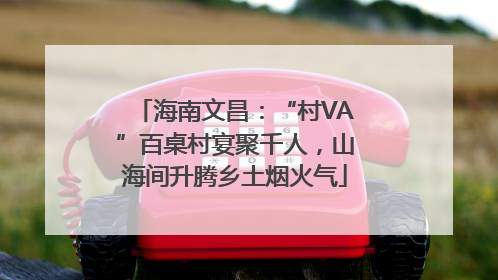 海南文昌：“村VA”百桌村宴聚千人，山海间升腾乡土烟火气