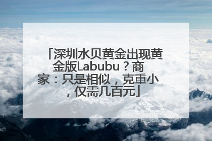 深圳水贝黄金出现黄金版Labubu？商家：只是相似，克重小，仅需几百元