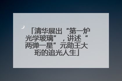 清华展出“第一炉光学玻璃”，讲述“两弹一星”元勋王大珩的追光人生