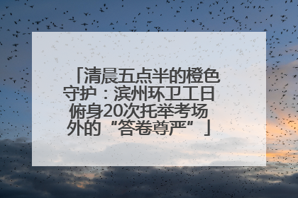 清晨五点半的橙色守护：滨州环卫工日俯身20次托举考场外的“答卷尊严”