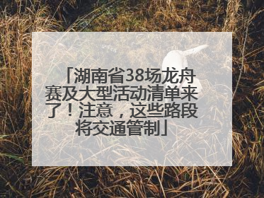 湖南省38场龙舟赛及大型活动清单来了！注意，这些路段将交通管制