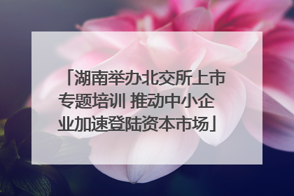 湖南举办北交所上市专题培训 推动中小企业加速登陆资本市场