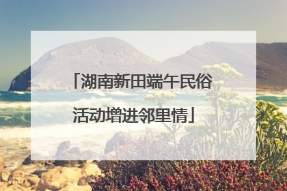 湖南新田端午民俗活动增进邻里情