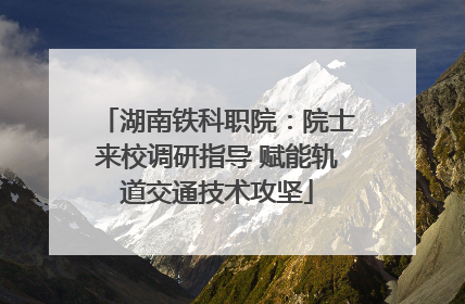 湖南铁科职院：院士来校调研指导 赋能轨道交通技术攻坚