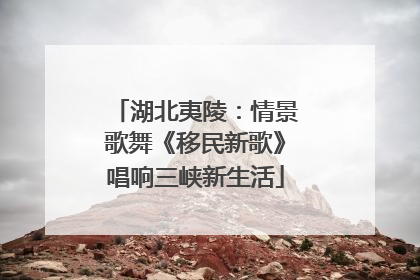 湖北夷陵：情景歌舞《移民新歌》唱响三峡新生活