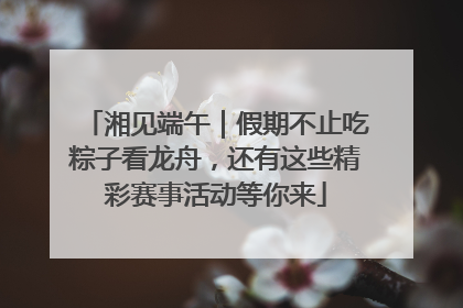 湘见端午｜假期不止吃粽子看龙舟，还有这些精彩赛事活动等你来