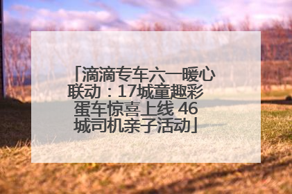滴滴专车六一暖心联动：17城童趣彩蛋车惊喜上线 46城司机亲子活动