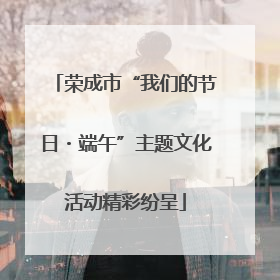 荣成市“我们的节日・端午”主题文化活动精彩纷呈