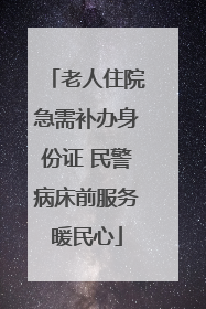 老人住院急需补办身份证 民警病床前服务暖民心