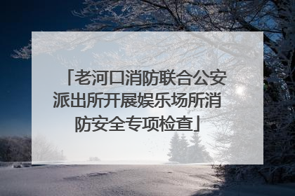 老河口消防联合公安派出所开展娱乐场所消防安全专项检查