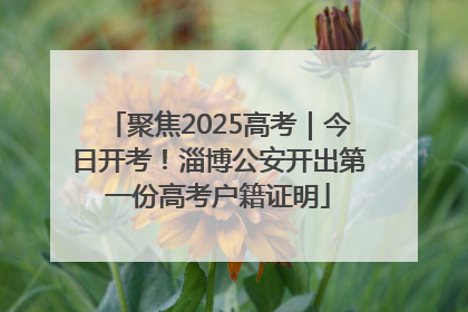 聚焦2025高考｜今日开考！淄博公安开出第一份高考户籍证明