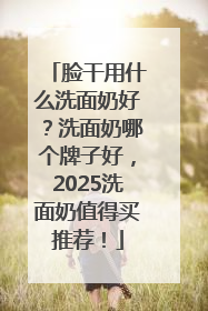 脸干用什么洗面奶好？洗面奶哪个牌子好，2025洗面奶值得买推荐！
