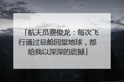 航天员费俊龙：每次飞行通过悬舱回望地球，都给我以深深的震撼