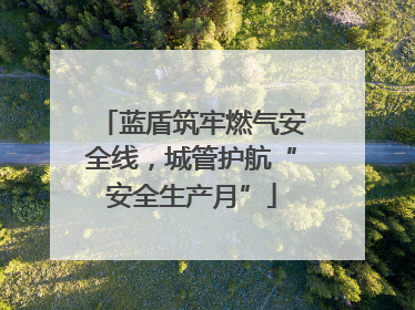蓝盾筑牢燃气安全线，城管护航“安全生产月”