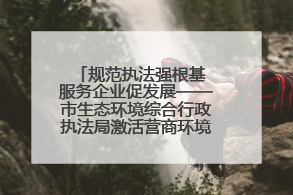 规范执法强根基 服务企业促发展——市生态环境综合行政执法局激活营商环境“绿色动能”
