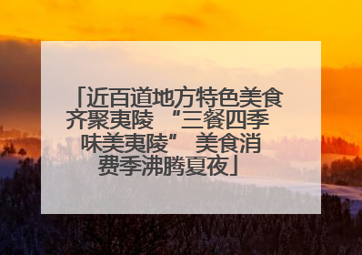 近百道地方特色美食齐聚夷陵 “三餐四季 味美夷陵” 美食消费季沸腾夏夜