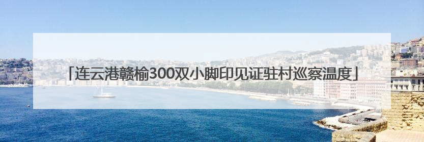 连云港赣榆300双小脚印见证驻村巡察温度