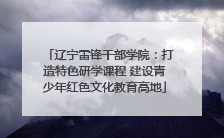 辽宁雷锋干部学院：打造特色研学课程 建设青少年红色文化教育高地