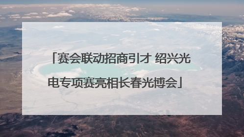 赛会联动招商引才 绍兴光电专项赛亮相长春光博会
