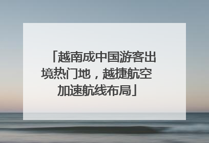 越南成中国游客出境热门地，越捷航空加速航线布局