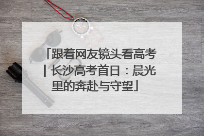 跟着网友镜头看高考｜长沙高考首日：晨光里的奔赴与守望