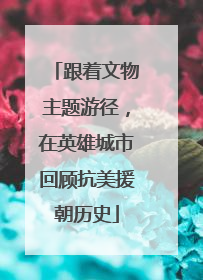 跟着文物主题游径，在英雄城市回顾抗美援朝历史