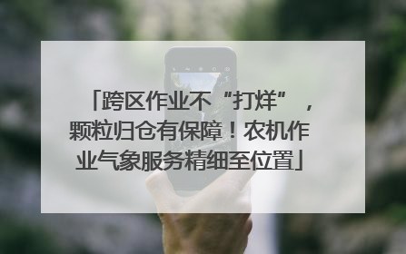 跨区作业不“打烊”，颗粒归仓有保障！农机作业气象服务精细至位置