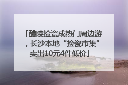 醴陵捡瓷成热门周边游，长沙本地“捡瓷市集”卖出10元4件低价
