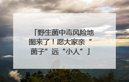 野生菌中毒风险地图来了！愿大家亲“菌子”远“小人”