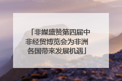 非媒盛赞第四届中非经贸博览会为非洲各国带来发展机遇