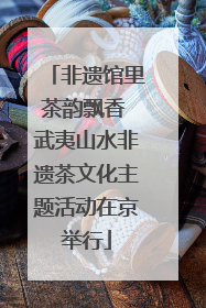非遗馆里茶韵飘香 武夷山水非遗茶文化主题活动在京举行