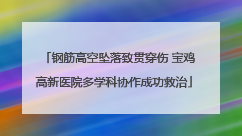 钢筋高空坠落致贯穿伤 宝鸡高新医院多学科协作成功救治