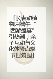 长春动植物园端午“西游盛宴”引热潮，亲子互动与文化体验点燃节日氛围