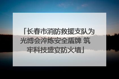 长春市消防救援支队为光博会淬炼安全盾牌 筑牢科技盛宴防火墙
