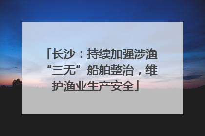 长沙：持续加强涉渔“三无”船舶整治，维护渔业生产安全