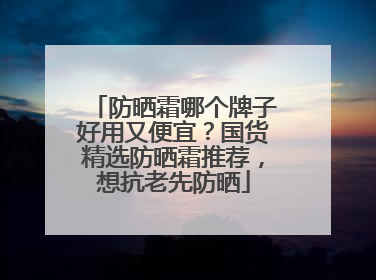 防晒霜哪个牌子好用又便宜？国货精选防晒霜推荐，想抗老先防晒