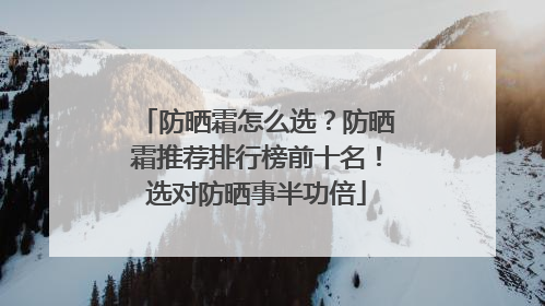 防晒霜怎么选？防晒霜推荐排行榜前十名！选对防晒事半功倍