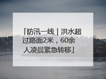 防汛一线｜洪水超过路面2米，60余人凌晨紧急转移